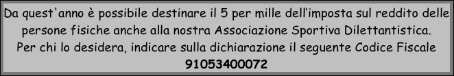 Da quest'anno è possibile destinare il 5 per mille dell’imposta sul reddito delle persone fisiche anche alla nostra Associazione Sportiva Dilettantistica.
Per chi lo desidera, indicare sulla dichiarazione il seguente Codice Fiscale 91053400072